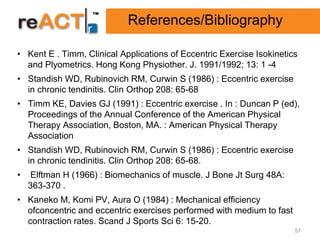 References/Bibliography

• Kent E . Timm, Clinical Applications of Eccentric Exercise Isokinetics
  and Plyometrics. Hong Kong Physiother. J. 1991/1992; 13: 1 -4
• Standish WD, Rubinovich RM, Curwin S (1986) : Eccentric exercise
  in chronic tendinitis. Clin Orthop 208: 65-68
• Timm KE, Davies GJ (1991) : Eccentric exercise . In : Duncan P (ed),
  Proceedings of the Annual Conference of the American Physical
  Therapy Association, Boston, MA. : American Physical Therapy
  Association
• Standish WD, Rubinovich RM, Curwin S (1986) : Eccentric exercise
  in chronic tendinitis. Clin Orthop 208: 65-68.
•   Elftman H (1966) : Biomechanics of muscle. J Bone Jt Surg 48A:
    363-370 .
• Kaneko M, Komi PV, Aura O (1984) : Mechanical efficiency
  ofconcentric and eccentric exercises performed with medium to fast
  contraction rates. Scand J Sports Sci 6: 15-20.
                                                                       57
 