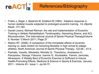 References/Bibliography


• Friden J, Seger J, Sjostrom M, Eckblom B (1983) : Adaptive response in
  human skeletal muscle subjected to prolonged eccentric training . Int JSports
  Med4: 177-183 .
• Daniel Lorenz; Michael Reiman: the role and Implementation of Eccentric
  Training in Athletic Rehabilitation: Tendinopathy, Hamstring Strains, and ACL
  Reconstruction. The International Journal of Sports Physical Therapy|Volume
  6, Number 1| March 2011 | Page 27
• Nelson RT. (2006). A comparison of the immediate effects of eccentric
  training vs. static stretch on hamstring flexibility in high school & college
  athletes. North American Journal of Sports Physical Therapy, 1(2):56 – 61.6.
• Pashalis, Vassilis, Nikolaidis; Michalis G.; Theodorou, Anastasios A.;
  Panayiotou, George; Fatouros, Ioannis G.; Koutedakis, Yiannis; Jamurtas,
  Athanasios: A Weekly Bout of Eccentric Exercise Is Sufficient to Induce
  Health-Promoting Effects. Medicine & Science in Sports & Exercise: January
  2011 - Volume 43 - Issue 1 - pp 64-73

                                                                             58
 
