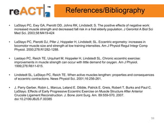 References/Bibliography
•   LaStayo PC, Ewy GA, Pierotti DD, Johns RK, Lindstedt; S. The positive effects of negative work:
    increased muscle strength and decreased fall risk in a frail elderly population. J Gerontol A Biol Sci
    Med Sci. 2003;58:M419-424

•   LaStayo PC, Pierotti DJ, Pifer J, Hoppeler H, Lindstedt; SL. Eccentric ergometry: increases in
    locomotor muscle size and strength at low training intensities. Am J Physiol Regul Integr Comp
    Physiol. 2000;278:R1282-1288.

•   Lastayo PC, Reich TE, Urquhart M, Hoppeler H, Lindstedt SL. Chronic eccentric exercise:
    improvements in muscle strength can occur with little demand for oxygen. Am J Physiol.
    1999;276:R611-615.

•   Lindstedt SL, LaStayo PC, Reich TE. When active muscles lengthen: properties and consequences
    of eccentric contractions. News Physiol Sci. 2001;16:256-261.

•   J. Parry Gerber, Robin L. Marcus, Leland E. Dibble, Patrick E. Greis, Robert T. Burks and Paul C.
    LaStayo. Effects of Early Progressive Eccentric Exercise on Muscle Structure After Anterior
    Cruciate Ligament Reconstruction. J. Bone Joint Surg. Am. 89:559-570, 2007.
    doi:10.2106/JBJS.F.00385




                                                                                                        59
 
