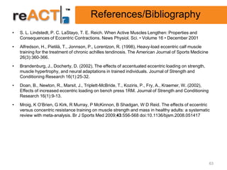 References/Bibliography
•   S. L. Lindstedt, P. C. LaStayo, T. E. Reich. When Active Muscles Lengthen: Properties and
    Consequences of Eccentric Contractions. News Physiol. Sci. • Volume 16 • December 2001
•   Alfredson, H., Pietilä, T., Jonnson, P., Lorentzon, R. (1998), Heavy-load eccentric calf muscle
    training for the treatment of chronic achilles tendinosis. The American Journal of Sports Medicine
    26(3):360-366.
•   Brandenburg, J., Docherty, D. (2002), The effects of accentuated eccentric loading on strength,
    muscle hypertrophy, and neural adaptations in trained individuals. Journal of Strength and
    Conditioning Research 16(1):25-32.
•   Doan, B., Newton, R., Marsit, J., Triplett-McBride, T., Koziris, P., Fry, A., Kraemer, W. (2002),
    Effects of increased eccentric loading on bench press 1RM. Journal of Strength and Conditioning
    Research 16(1):9-13.
•   Mroig, K O’Brien, G Kirk, R Murray, P McKinnon, B Shadgan, W D Reid. The effects of eccentric
    versus concentric resistance training on muscle strength and mass in healthy adults: a systematic
    review with meta-analysis. Br J Sports Med 2009;43:556-568 doi:10.1136/bjsm.2008.051417




                                                                                                         63
 