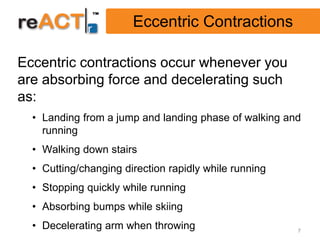 Eccentric Contractions

Eccentric contractions occur whenever you
are absorbing force and decelerating such
as:
  • Landing from a jump and landing phase of walking and
    running
  • Walking down stairs
  • Cutting/changing direction rapidly while running
  • Stopping quickly while running
  • Absorbing bumps while skiing
  • Decelerating arm when throwing                     7
 