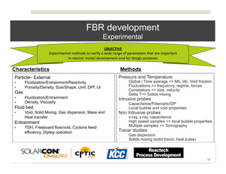 FBR development
                                                                   Experimental
                                                                   OBJECTIVE	
  
                   Experimental	
  methods	
  to	
  verify	
  a	
  wide	
  range	
  of	
  parameters	
  that	
  are	
  important	
  	
  
                             in	
  reactor	
  model	
  development	
  and	
  for	
  design	
  purposes	
  

Characteristics                                                                    Methods
Particle– External                                                               Pressure and Temperature
•     Fluidization/Entrainment/Reactivity                                        •        Global / Time average => Mb, Hb, Void fraction
•     Porosity/Density, Size/Shape, Umf, DPf, Ut                                 •        Fluctuations => frequency, regime, forces
                                                                                 •        Correlations => size, velocity
Gas                                                                              •        Delta T=> Solids mixing
•     Fluidization/Entrainment                                                   Intrusive probes
•     Density, Viscosity                                                         •        Capacitance/Fiberoptic/DP
Fluid bed                                                                        •        Local bubble and void properties
•     Void, Solid Mixing, Gas dispersion, Mass and                               Non Intrusive probes
      Heat transfer                                                              •        x-ray, γ-ray, capacitance
Entrainment                                                                      •        High speed samples => local bubble properties
•     TDH, Freeboard flow/void, Cyclone feed/                                    •        Multiple samples => Tomography
      efficiency, Dipleg operation                                               Tracer studies
                                                                                 •        Gas dispersion
                                                                                 •        Solids mixing (solid tracer, heat pulse)



                                                                                                                                           17	
  
 