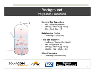Background
Polysilicon Processes

•    Siemens Rod Deposition
     •    High Energy / High Quality
     •    SiHCl3(g) +H2 = HCl(g) + Si(s)
     •    SiH4 = Si(g)+Si(s)+ H2

•    Metallurgical Routes
     •    Low Energy / Low Quality

•    Fluid Bed deposition
     •    Low Energy / Medium-High Quality
     •    SiH4 = Si(g)+Si(s)+ H2
     •    SiHCl3(g) +H2 = HCl(g) + Si(s)
     •    4 SiHCl3= 2 H2+ 3 SiCl4+ Si(s)

•    Silane Freespace
     •    Low Energy / Medium quality




                                             3	
  
                                                     3	
  
 