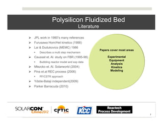 Polysilicon Fluidized Bed
                                       Literature

Ø  JPL work in 1980ʼ’s many references
Ø  Furusawa Hom/Het kinetics (1988)
Ø  Lai & Dudukovics (MEMC) 1986
    •    Describes a multi step mechanism
Ø  Caussat et. Al. study on FBR (1995-98)
    •    Bubbling reactor model and exp data
Ø  Mlezcko et. Al. Solarworld (2004)
Ø  Pina et.al REC process (2006)
    •    PF/CSTR approach
Ø  Ydstie-Balaji independent(2009)
Ø  Parker Barracuda (2010)




                                                    7	
  
 