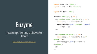 Enzyme
JavaScript Testing utilities for
React
https://github.com/airbnb/enzyme
import React from 'react';
import { render } from 'enzyme';
import Foo from './Foo';
describe('<Foo />', () => {
it('renders three `.foo-bar`s', () => {
const wrapper = render(<Foo />);
expect(wrapper.find('.foo-bar').length)
.to.equal(3);
});
it('renders the title', () => {
const wrapper = render(<Foo title="
unique" />);
expect(wrapper.text()).to.contain
('unique');
});
});
 