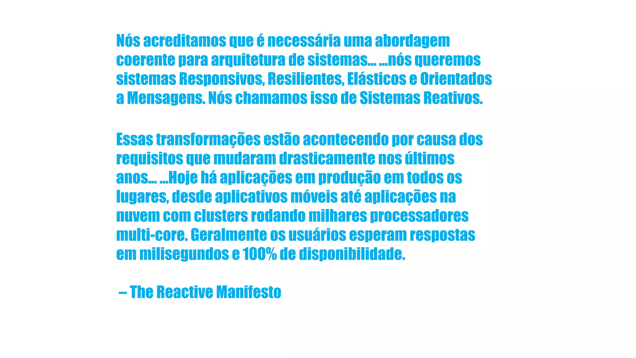 Nós acreditamos que é necessária uma abordagem coerente para arquitetura de sistemas... ...nós queremos sistemas Responsivos, Resilientes, Elásticos e Orientados a Mensagens. Nós chamamos isso de Sistemas Reativos. Essas transformações estão acontecendo por causa dos requisitos que mudaram drasticamente nos últimos anos... ...Hoje há aplicações em produção em todos os lugares, desde aplicativos móveis até aplicações na nuvem com clusters rodando milhares processadores multi-core. Geralmente os usuários esperam respostas em milisegundos e 100% de disponibilidade. – The Reactive Manifesto 
