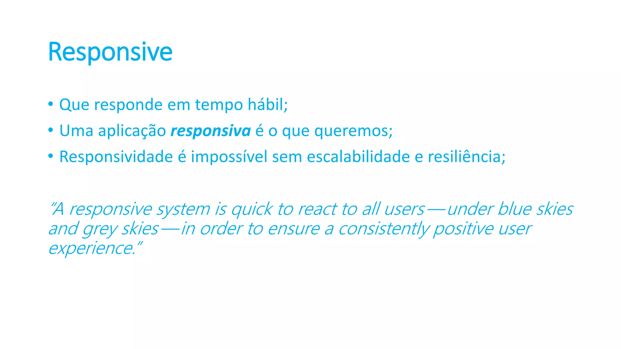 Responsive • Que responde em tempo hábil; • Uma aplicação responsiva é o que queremos; • Responsividade é impossível sem escalabilidade e resiliência; “A responsive system is quick to react to all users — under blue skies and grey skies — in order to ensure a consistently positive user experience.” 