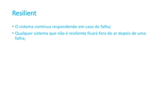 Resilient
• O sistema continua respondendo em caso de falha;
• Qualquer sistema que não é resiliente ficará fora do ar depois de uma
falha;
 