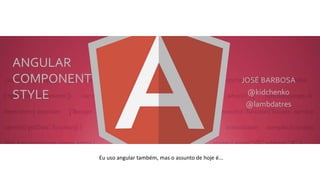 ANGULAR
COMPONENT
STYLE
JOSÉ BARBOSA
@kidchenko
@lambdatres
Eu uso angular também, mas o assunto de hoje é...
 