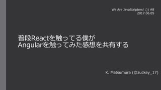 普段Reactを触ってる僕が
Angularを触ってみた感想を共有する
K. Matsumura (@zuckey_17)
We Are JavaScripters! :)) #8
2017.06.05
 