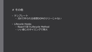 # その他
- テンプレート
- JSXで作られる仮想DOMのツリーじゃない
- Lifecycle Hooks
- Reactで言うLifecycle Method
- いい感じのタイミングで発火
 