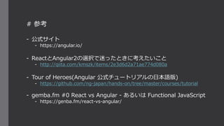# 参考
- 公式サイト
- https://angular.io/
- ReactとAngular2の選択で迷ったときに考えたいこと
- http://qiita.com/kmszk/items/2e3d6d2a71ae774d080a
- Tour of Heroes(Angular 公式チュートリアルの日本語版)
- https://github.com/ng-japan/hands-on/tree/master/courses/tutorial
- gemba.fm #0 React vs Angular - あるいは Functional JavaScript
- https://genba.fm/react-vs-angular/
 