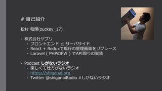# 自己紹介
松村 和輝(zuckey_17)
- 株式会社ヤプリ
- フロントエンド と サーバサイド
- React + Reduxで現行の管理画面をリプレース
- Laravel ( PHPのFW ) でAPI周りの実装
- Podcast しがないラジオ
- 楽しくて仕方がないラジオ
- https://shiganai.org
- Twitter @shiganaiRadio #しがないラジオ
 