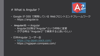 # What is Angular ?
- Google が OSS で開発している Webフロントエンドフレームワーク
- https://angular.io
- AngularJS → Angular
- Angular2以降は”Angular”という呼称に変更
- ググる時は “Angular2” で検索すると良いらしい
- 日本Angular ユーザー会
- https://ng-japan.slack.com/
- https://ngjapan.connpass.com/
 