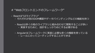 # “Webフロントエンドのフレームワーク”
- Reactは”UIライブラリ”
- それぞれが別のDOM構築やデータバインディングなどの機能を持つ
- Reactは多くの他のライブラリと組み合わせて開発することが多い
- 実装するために、設計をしっかりめにする必要がある
- Angularはフレームワークに実装に必要な多くの機能を持っている
- レールにのってコーディングすることができる
 