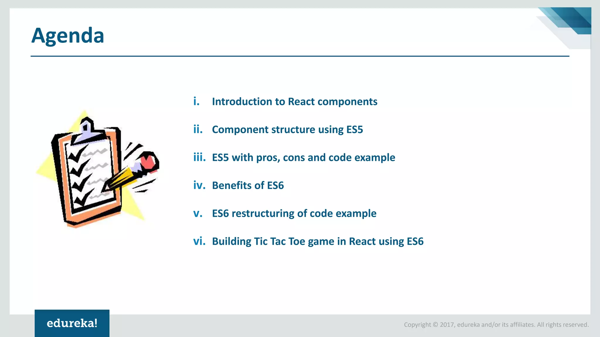 Copyright © 2017, edureka and/or its affiliates. All rights reserved. Agenda i. Introduction to React components ii. Component structure using ES5 iii. ES5 with pros, cons and code example iv. Benefits of ES6 v. ES6 restructuring of code example vi. Building Tic Tac Toe game in React using ES6 