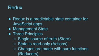 Redux
● Redux is a predictable state container for
JavaScript apps.
● Management State
● Three Principles
○ Single source of truth (Store)
○ State is read-only (Actions)
○ Changes are made with pure functions
(Reducers)
 
