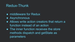 Redux-Thunk
● middleware for Redux
● Asynchronous
● Allows write action creators that return a
function instead of an action
● The inner function receives the store
methods dispatch and getState as
parameters
 