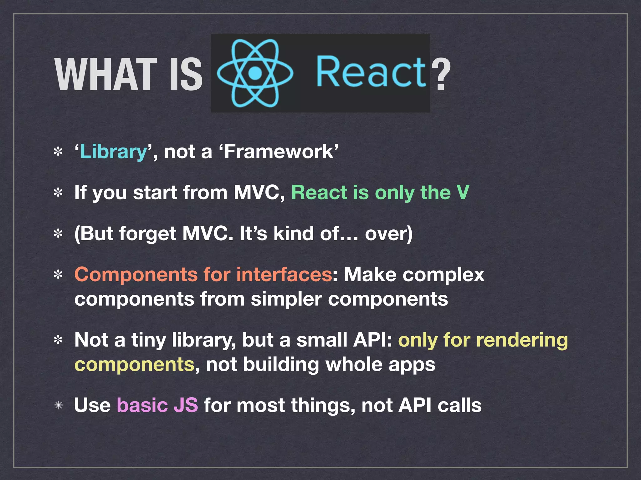 WHAT IS ?
‘Library’, not a ‘Framework’
If you start from MVC, React is only the V
(But forget MVC. It’s kind of… over)
Components for interfaces: Make complex
components from simpler components
Not a tiny library, but a small API: only for rendering
components, not building whole apps
Use basic JS for most things, not API calls
 
