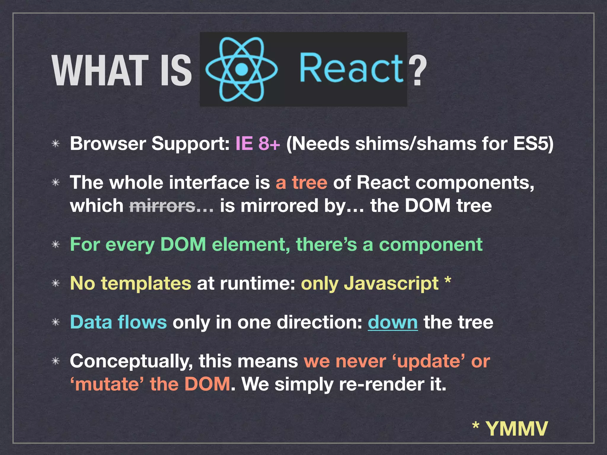 Browser Support: IE 8+ (Needs shims/shams for ES5)
The whole interface is a tree of React components,
which mirrors… is mirrored by… the DOM tree
For every DOM element, there’s a component
No templates at runtime: only Javascript *
Data ﬂows only in one direction: down the tree
Conceptually, this means we never ‘update’ or
‘mutate’ the DOM. We simply re-render it.
WHAT IS ?
* YMMV
 