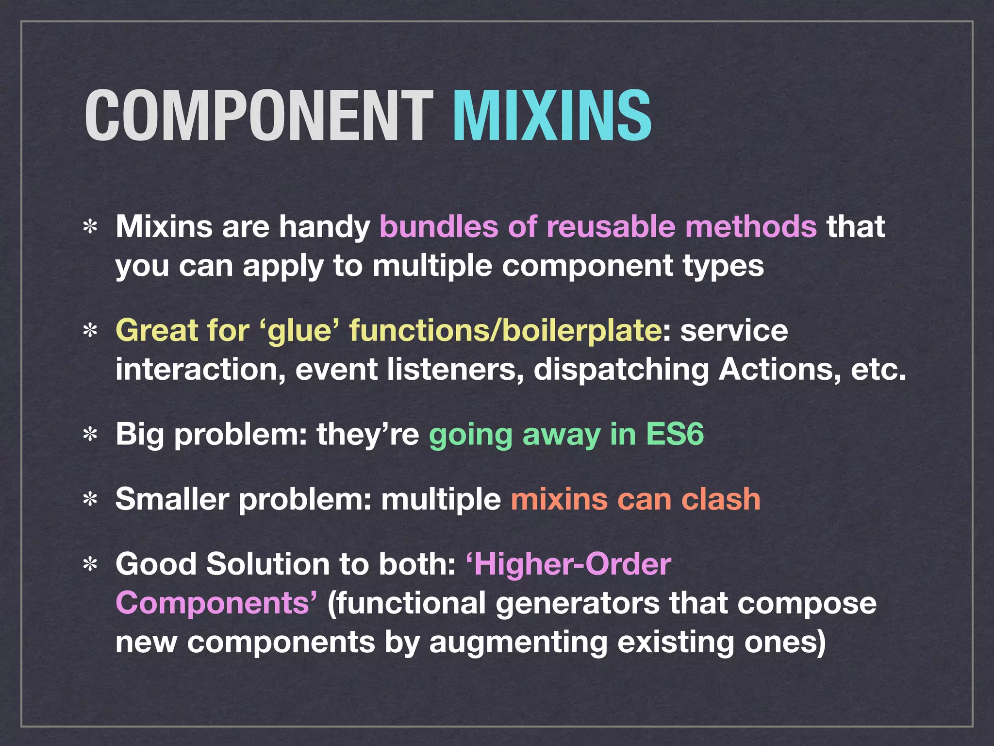 COMPONENT MIXINS
Mixins are handy bundles of reusable methods that
you can apply to multiple component types
Great for ‘glue’ functions/boilerplate: service
interaction, event listeners, dispatching Actions, etc.
Big problem: they’re going away in ES6
Smaller problem: multiple mixins can clash
Good Solution to both: ‘Higher-Order
Components’ (functional generators that compose
new components by augmenting existing ones)
 