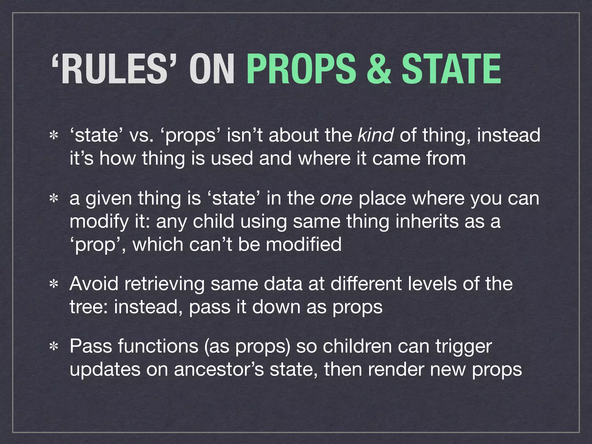 ‘RULES’ ON PROPS & STATE
‘state’ vs. ‘props’ isn’t about the kind of thing, instead
it’s how thing is used and where it came from

a given thing is ‘state’ in the one place where you can
modify it: any child using same thing inherits as a
‘prop’, which can’t be modiﬁed

Avoid retrieving same data at diﬀerent levels of the
tree: instead, pass it down as props

Pass functions (as props) so children can trigger
updates on ancestor’s state, then render new props
 