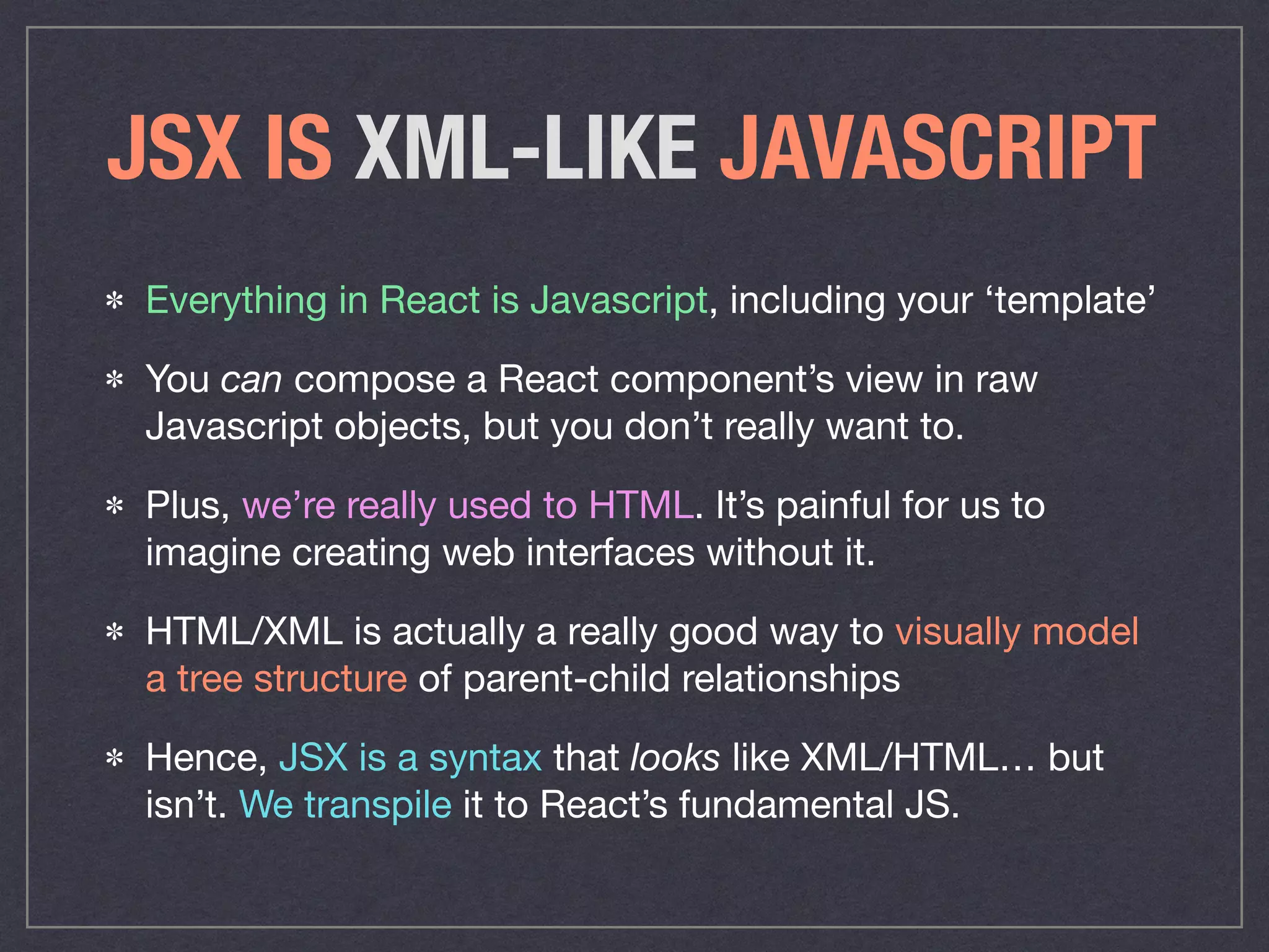 JSX IS XML-LIKE JAVASCRIPT
Everything in React is Javascript, including your ‘template’

You can compose a React component’s view in raw
Javascript objects, but you don’t really want to. 

Plus, we’re really used to HTML. It’s painful for us to
imagine creating web interfaces without it. 

HTML/XML is actually a really good way to visually model
a tree structure of parent-child relationships

Hence, JSX is a syntax that looks like XML/HTML… but
isn’t. We transpile it to React’s fundamental JS.
 