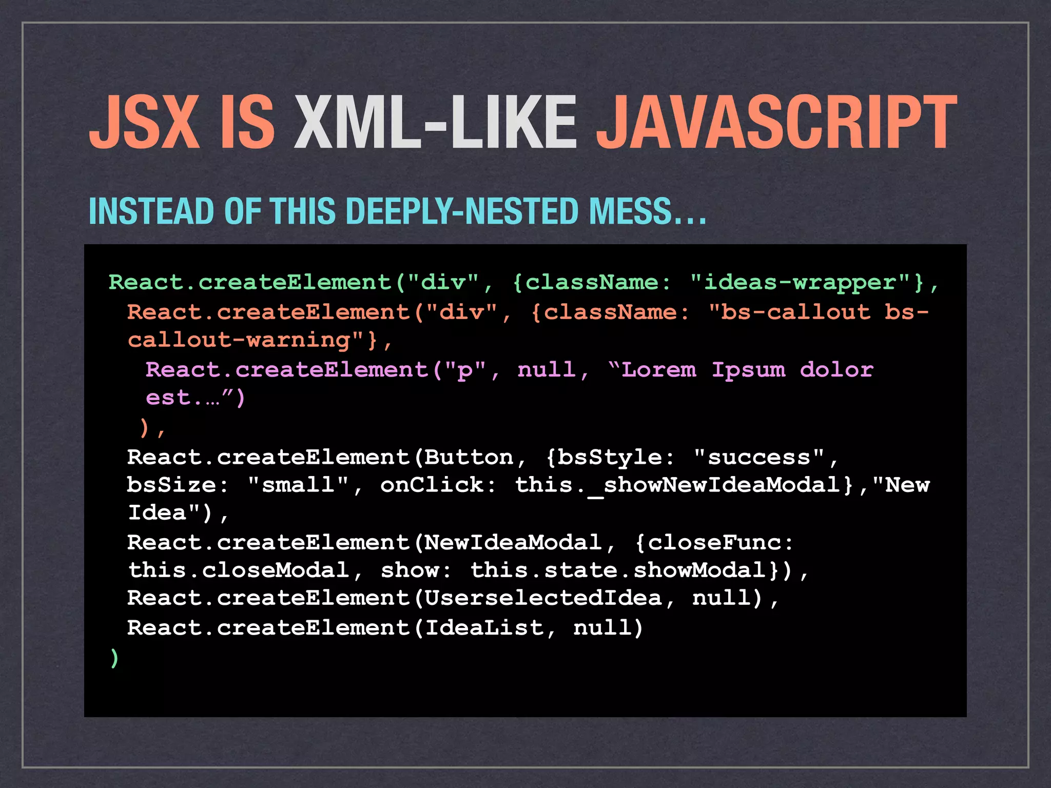 JSX IS XML-LIKE JAVASCRIPT
React.createElement("div", {className: "ideas-wrapper"},
React.createElement("div", {className: "bs-callout bs-
callout-warning"},
React.createElement("p", null, “Lorem Ipsum dolor
est.…”)
),
React.createElement(Button, {bsStyle: "success",
bsSize: "small", onClick: this._showNewIdeaModal},"New
Idea"),
React.createElement(NewIdeaModal, {closeFunc:
this.closeModal, show: this.state.showModal}),
React.createElement(UserselectedIdea, null),
React.createElement(IdeaList, null)
)
INSTEAD OF THIS DEEPLY-NESTED MESS…
 