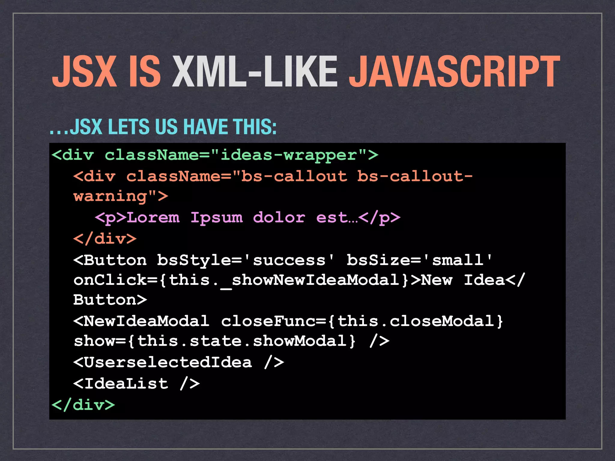 JSX IS XML-LIKE JAVASCRIPT
<div className="ideas-wrapper">
<div className="bs-callout bs-callout-
warning">
<p>Lorem Ipsum dolor est…</p>
</div>
<Button bsStyle='success' bsSize='small'
onClick={this._showNewIdeaModal}>New Idea</
Button>
<NewIdeaModal closeFunc={this.closeModal}
show={this.state.showModal} />
<UserselectedIdea />
<IdeaList />
</div>
…JSX LETS US HAVE THIS:
 