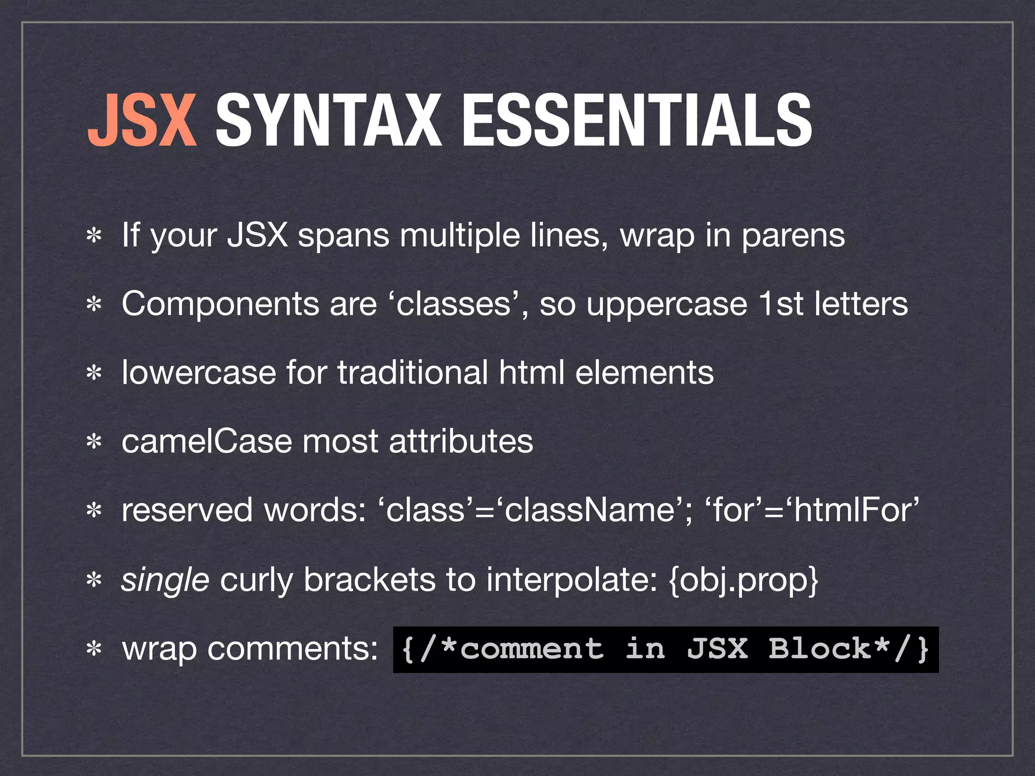JSX SYNTAX ESSENTIALS
If your JSX spans multiple lines, wrap in parens

Components are ‘classes’, so uppercase 1st letters

lowercase for traditional html elements

camelCase most attributes

reserved words: ‘class’=‘className’; ‘for’=‘htmlFor’

single curly brackets to interpolate: {obj.prop}

wrap comments: {/*comment in JSX Block*/}
 