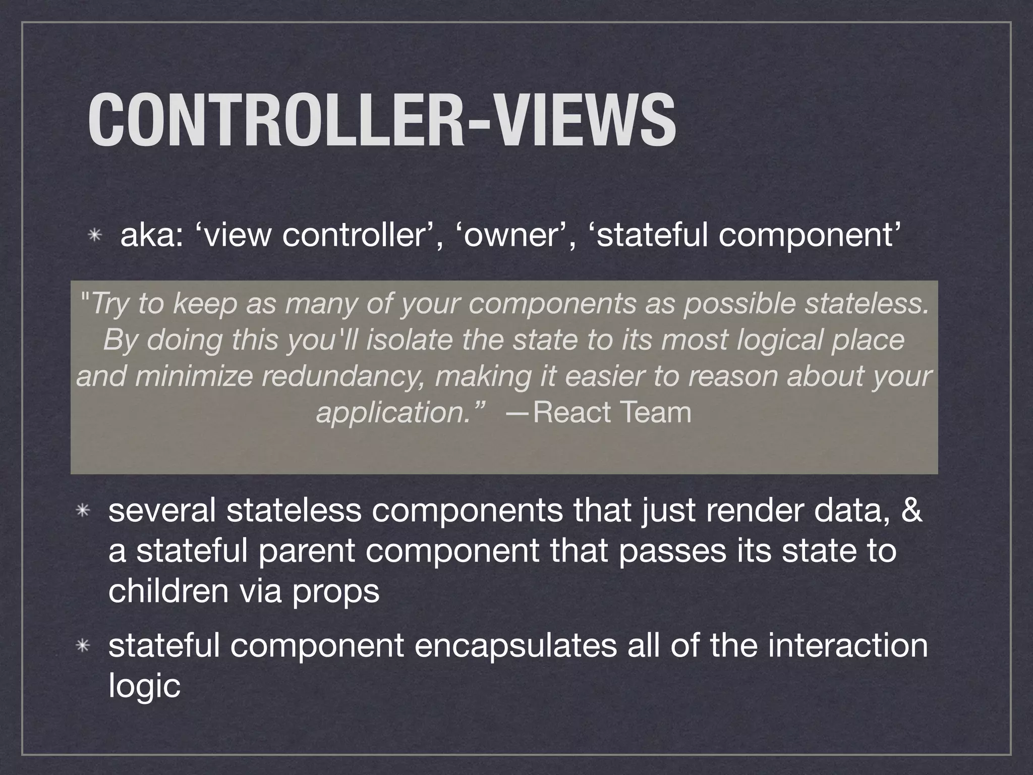 CONTROLLER-VIEWS
aka: ‘view controller’, ‘owner’, ‘stateful component’
"Try to keep as many of your components as possible stateless.
By doing this you'll isolate the state to its most logical place
and minimize redundancy, making it easier to reason about your
application.” —React Team
several stateless components that just render data, &
a stateful parent component that passes its state to
children via props

stateful component encapsulates all of the interaction
logic
 