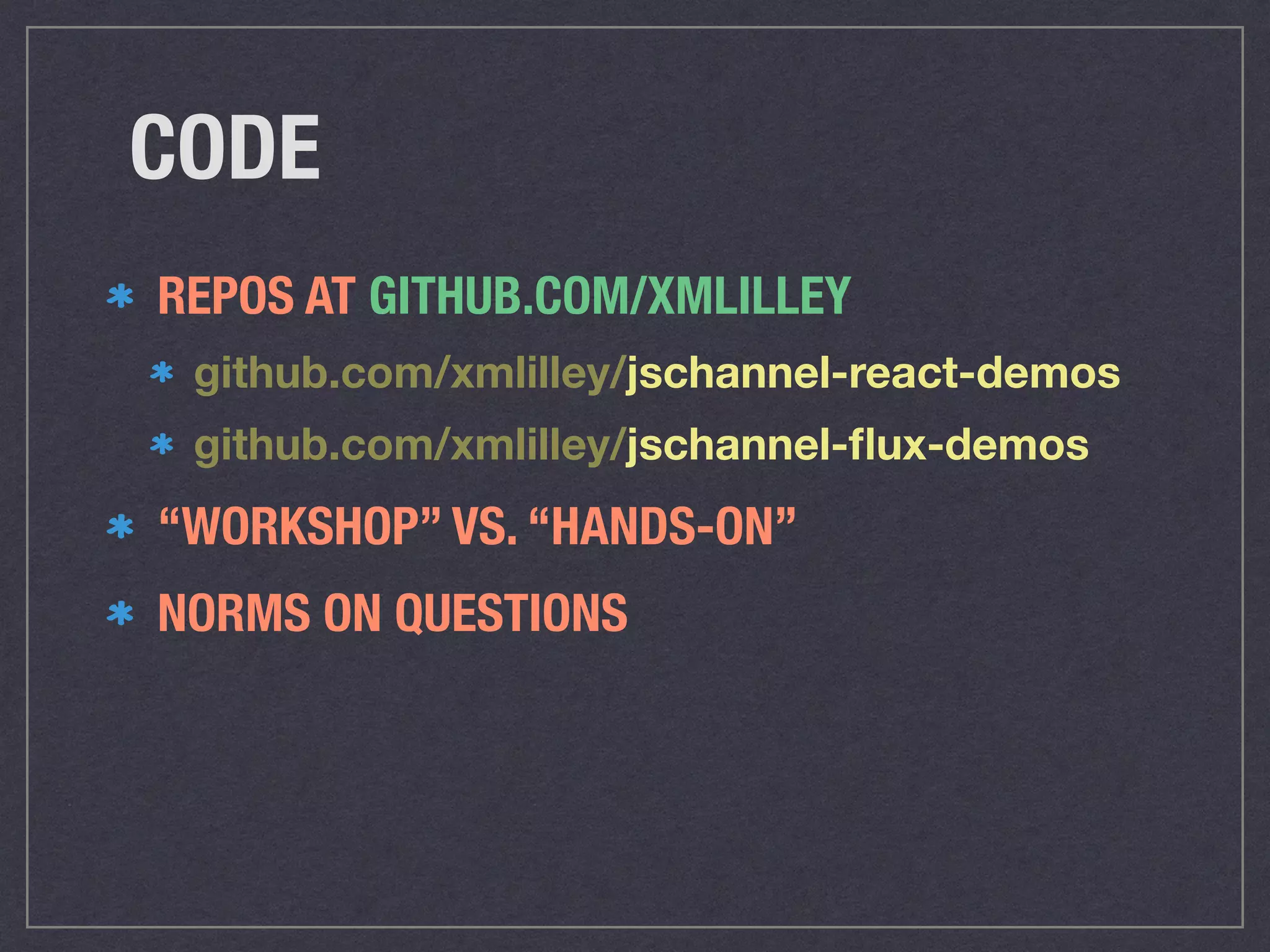 CODE
REPOS AT GITHUB.COM/XMLILLEY
github.com/xmlilley/jschannel-react-demos
github.com/xmlilley/jschannel-ﬂux-demos
“WORKSHOP” VS. “HANDS-ON”
NORMS ON QUESTIONS
 