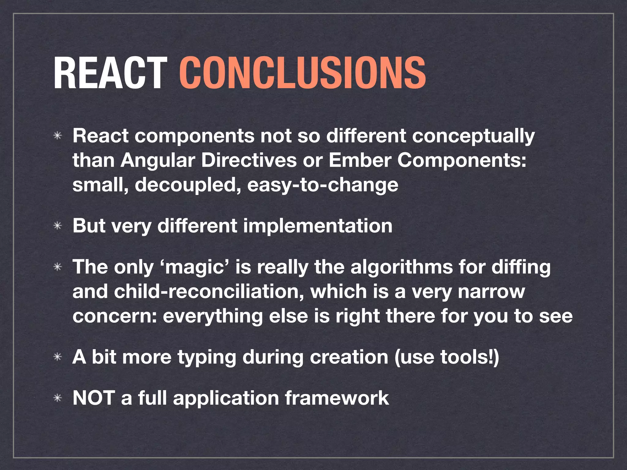 REACT CONCLUSIONS
React components not so diﬀerent conceptually
than Angular Directives or Ember Components:
small, decoupled, easy-to-change
But very diﬀerent implementation
The only ‘magic’ is really the algorithms for diﬃng
and child-reconciliation, which is a very narrow
concern: everything else is right there for you to see
A bit more typing during creation (use tools!)
NOT a full application framework
 