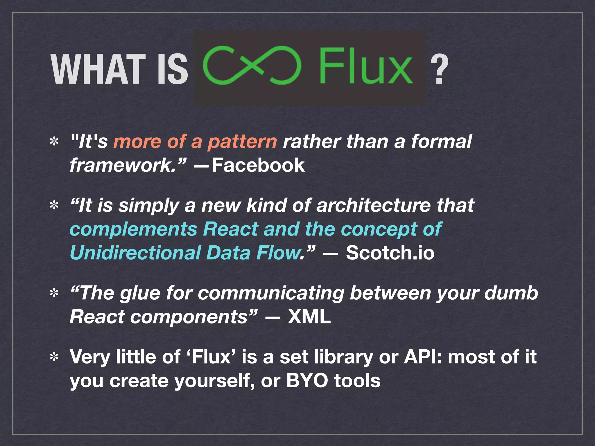 WHAT IS ?
"It's more of a pattern rather than a formal  
framework.” —Facebook
“It is simply a new kind of architecture that  
complements React and the concept of  
Unidirectional Data Flow.” — Scotch.io
“The glue for communicating between your dumb
React components” — XML
Very little of ‘Flux’ is a set library or API: most of it
you create yourself, or BYO tools
 