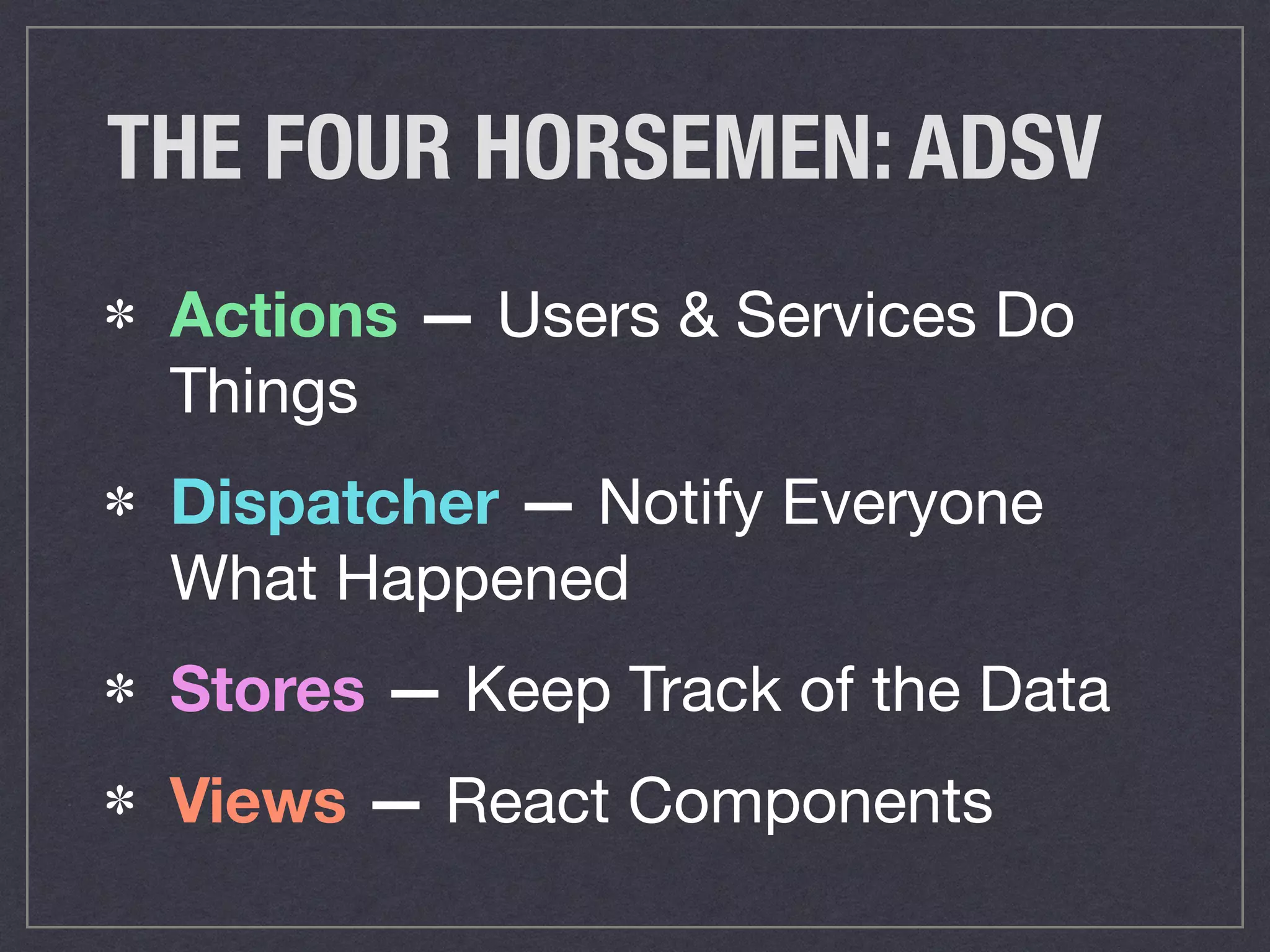 THE FOUR HORSEMEN: ADSV
Actions — Users & Services Do
Things

Dispatcher — Notify Everyone
What Happened
Stores — Keep Track of the Data

Views — React Components
 