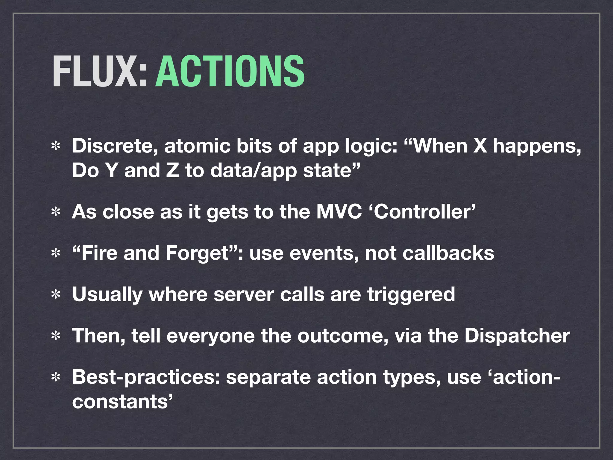 FLUX: ACTIONS
Discrete, atomic bits of app logic: “When X happens,
Do Y and Z to data/app state”
As close as it gets to the MVC ‘Controller’
“Fire and Forget”: use events, not callbacks
Usually where server calls are triggered
Then, tell everyone the outcome, via the Dispatcher
Best-practices: separate action types, use ‘action-
constants’
 