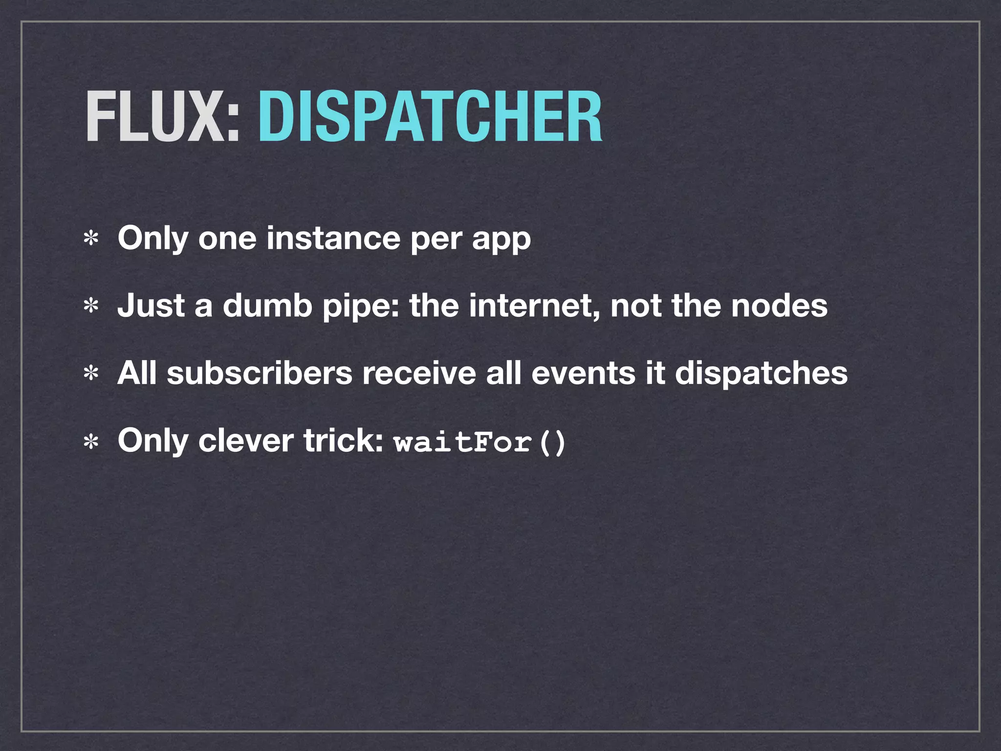 FLUX: DISPATCHER
Only one instance per app
Just a dumb pipe: the internet, not the nodes
All subscribers receive all events it dispatches
Only clever trick: waitFor()
 
