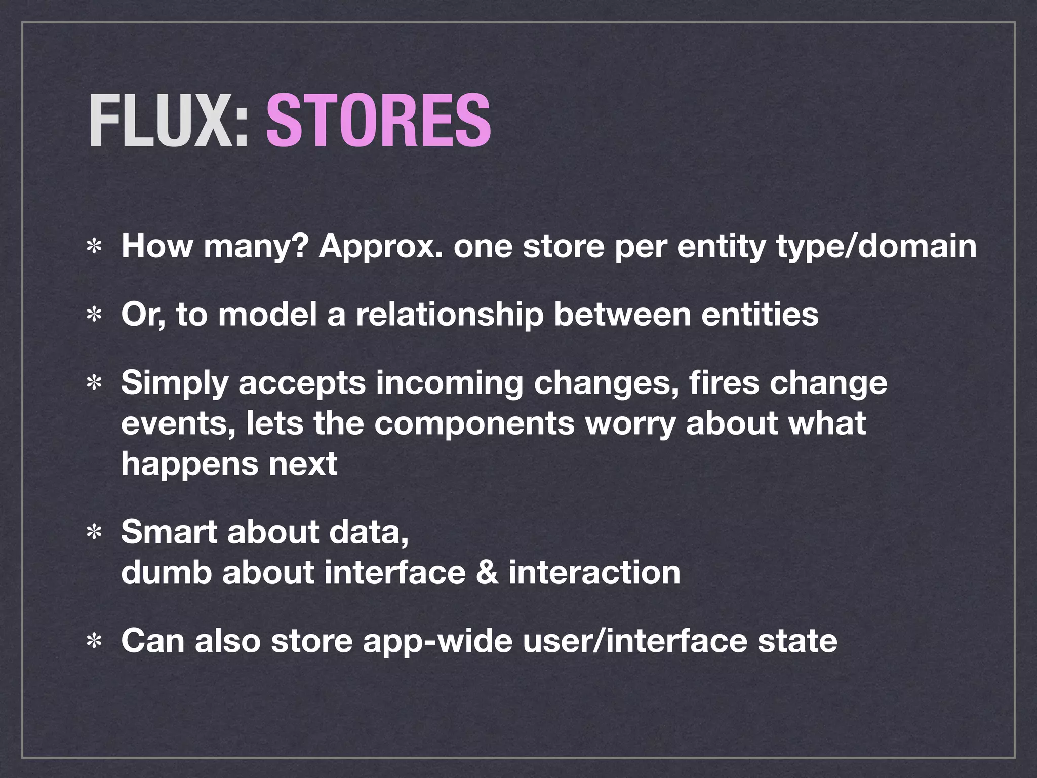 FLUX: STORES
How many? Approx. one store per entity type/domain
Or, to model a relationship between entities
Simply accepts incoming changes, ﬁres change
events, lets the components worry about what
happens next
Smart about data,  
dumb about interface & interaction
Can also store app-wide user/interface state
 