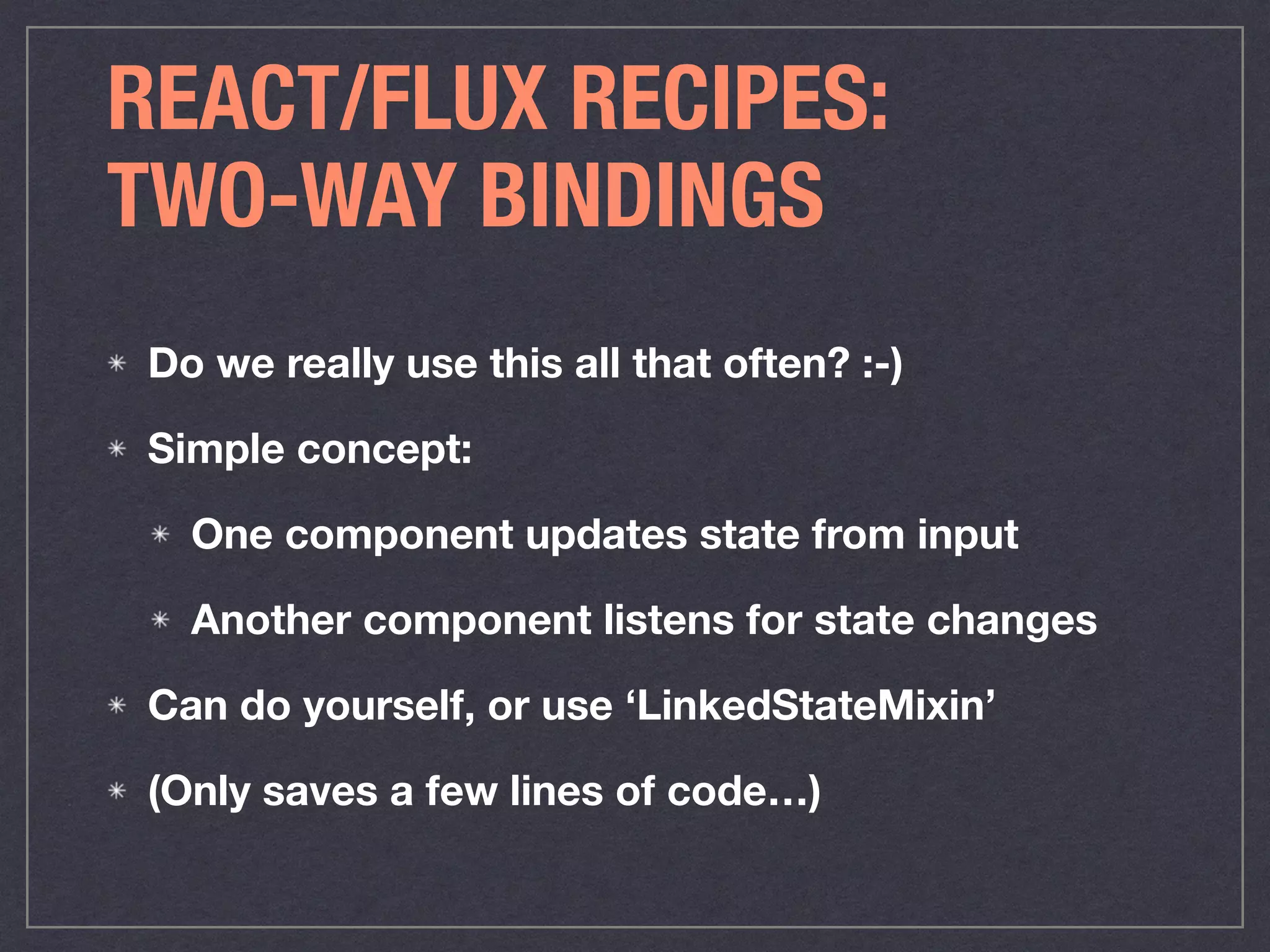 REACT/FLUX RECIPES:
TWO-WAY BINDINGS
Do we really use this all that often? :-)
Simple concept:
One component updates state from input
Another component listens for state changes
Can do yourself, or use ‘LinkedStateMixin’
(Only saves a few lines of code…)
 