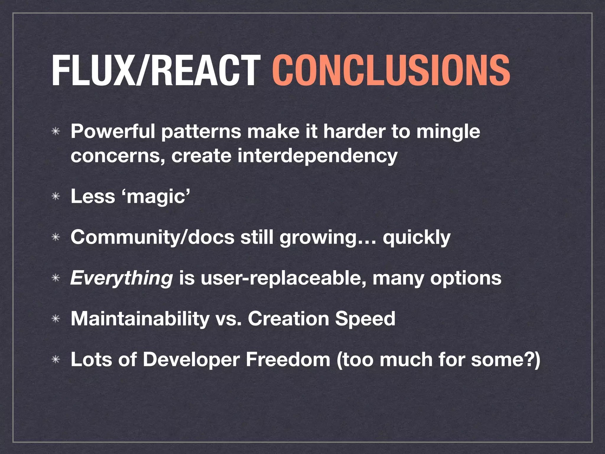 FLUX/REACT CONCLUSIONS
Powerful patterns make it harder to mingle
concerns, create interdependency
Less ‘magic’
Community/docs still growing… quickly
Everything is user-replaceable, many options
Maintainability vs. Creation Speed
Lots of Developer Freedom (too much for some?)
 