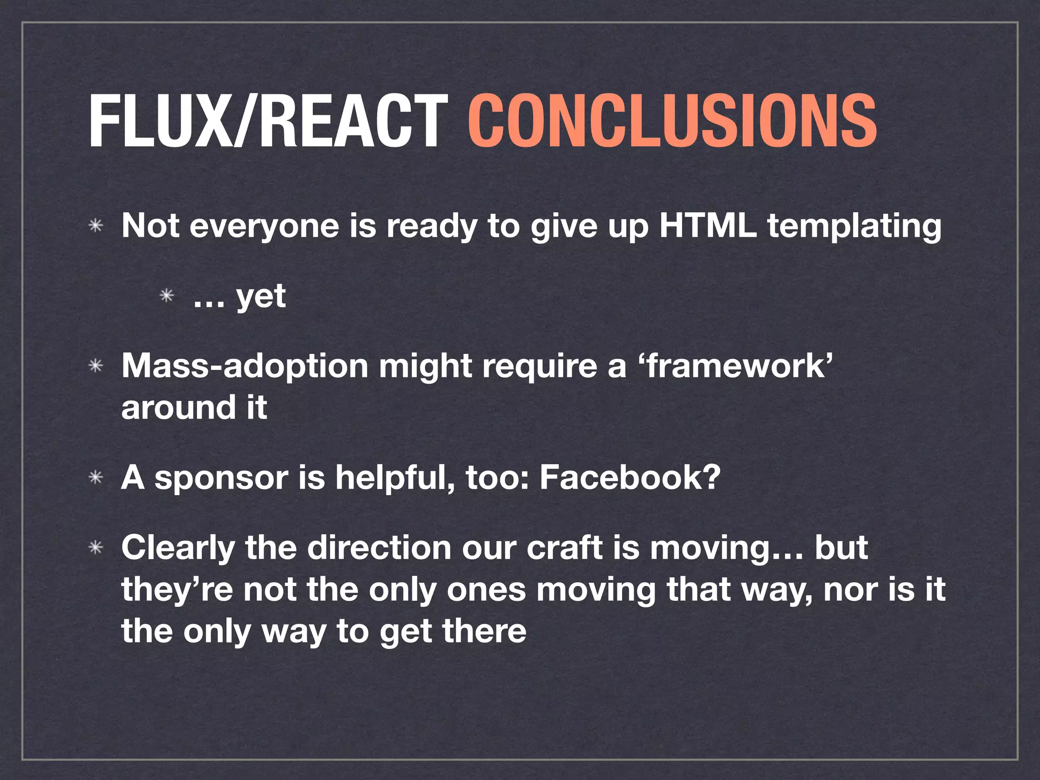 FLUX/REACT CONCLUSIONS
Not everyone is ready to give up HTML templating
… yet
Mass-adoption might require a ‘framework’
around it
A sponsor is helpful, too: Facebook?
Clearly the direction our craft is moving… but
they’re not the only ones moving that way, nor is it
the only way to get there
 