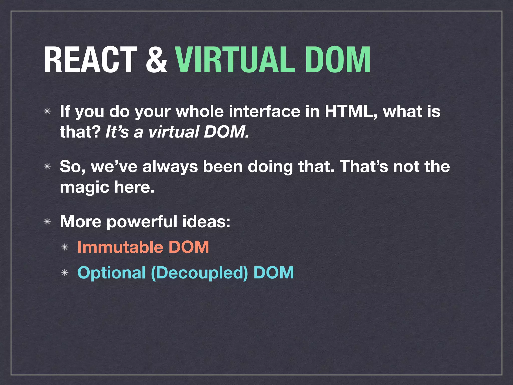 REACT & VIRTUAL DOM
If you do your whole interface in HTML, what is
that? It’s a virtual DOM.
So, we’ve always been doing that. That’s not the
magic here.
More powerful ideas:
Immutable DOM
Optional (Decoupled) DOM
 