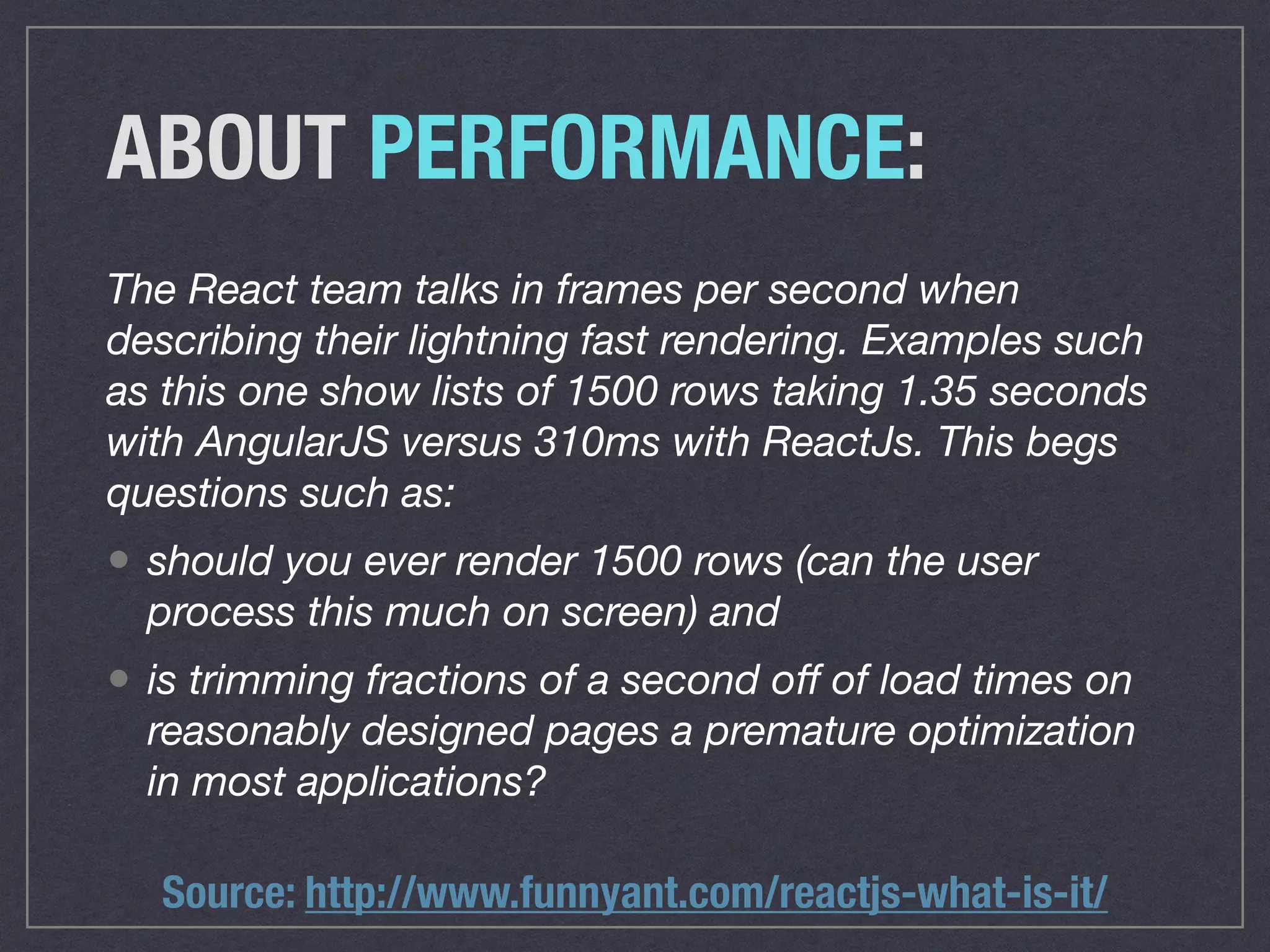 ABOUT PERFORMANCE:
The React team talks in frames per second when
describing their lightning fast rendering. Examples such
as this one show lists of 1500 rows taking 1.35 seconds
with AngularJS versus 310ms with ReactJs. This begs
questions such as:
• should you ever render 1500 rows (can the user
process this much on screen) and
• is trimming fractions of a second oﬀ of load times on
reasonably designed pages a premature optimization
in most applications?
Source: http://www.funnyant.com/reactjs-what-is-it/
 