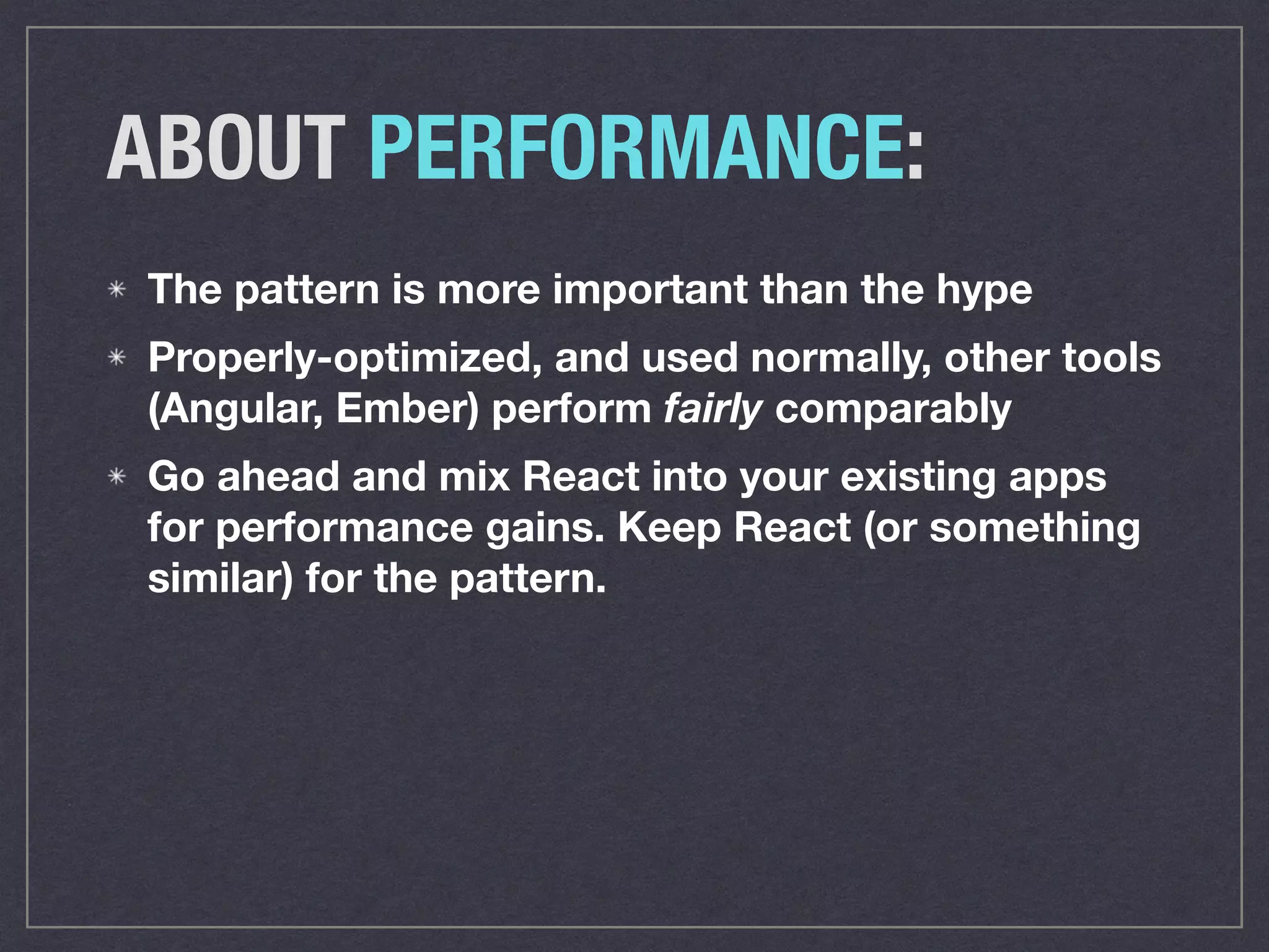 ABOUT PERFORMANCE:
The pattern is more important than the hype
Properly-optimized, and used normally, other tools
(Angular, Ember) perform fairly comparably
Go ahead and mix React into your existing apps
for performance gains. Keep React (or something
similar) for the pattern.
 