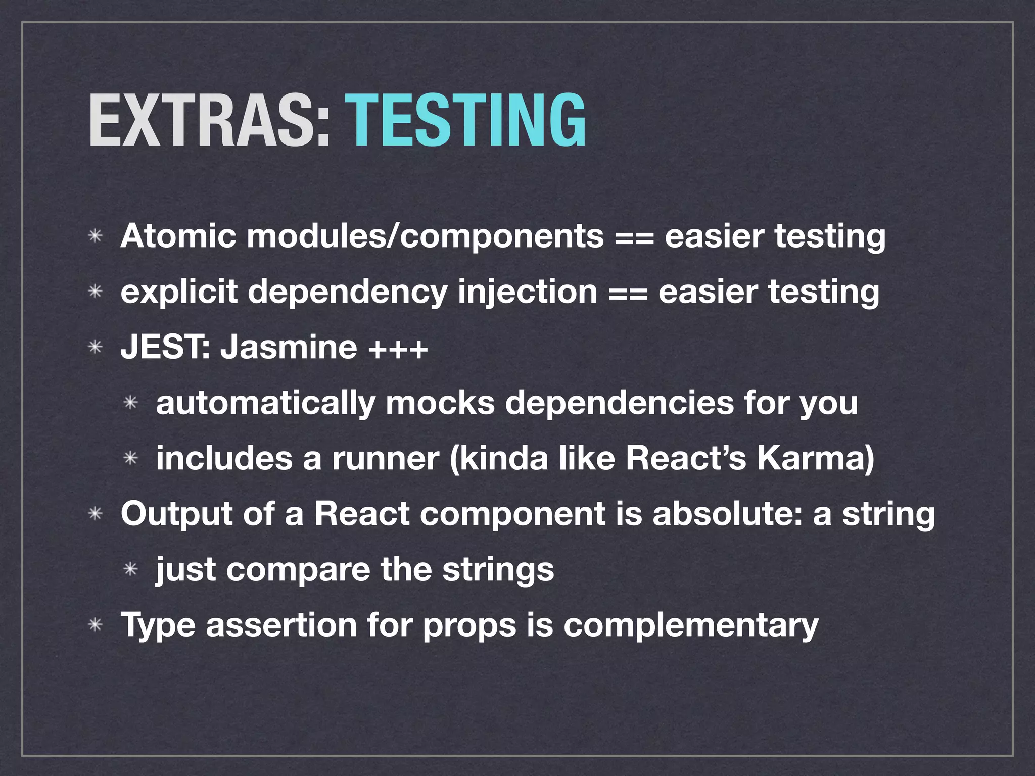 EXTRAS: TESTING
Atomic modules/components == easier testing
explicit dependency injection == easier testing
JEST: Jasmine +++
automatically mocks dependencies for you
includes a runner (kinda like React’s Karma)
Output of a React component is absolute: a string
just compare the strings
Type assertion for props is complementary
 