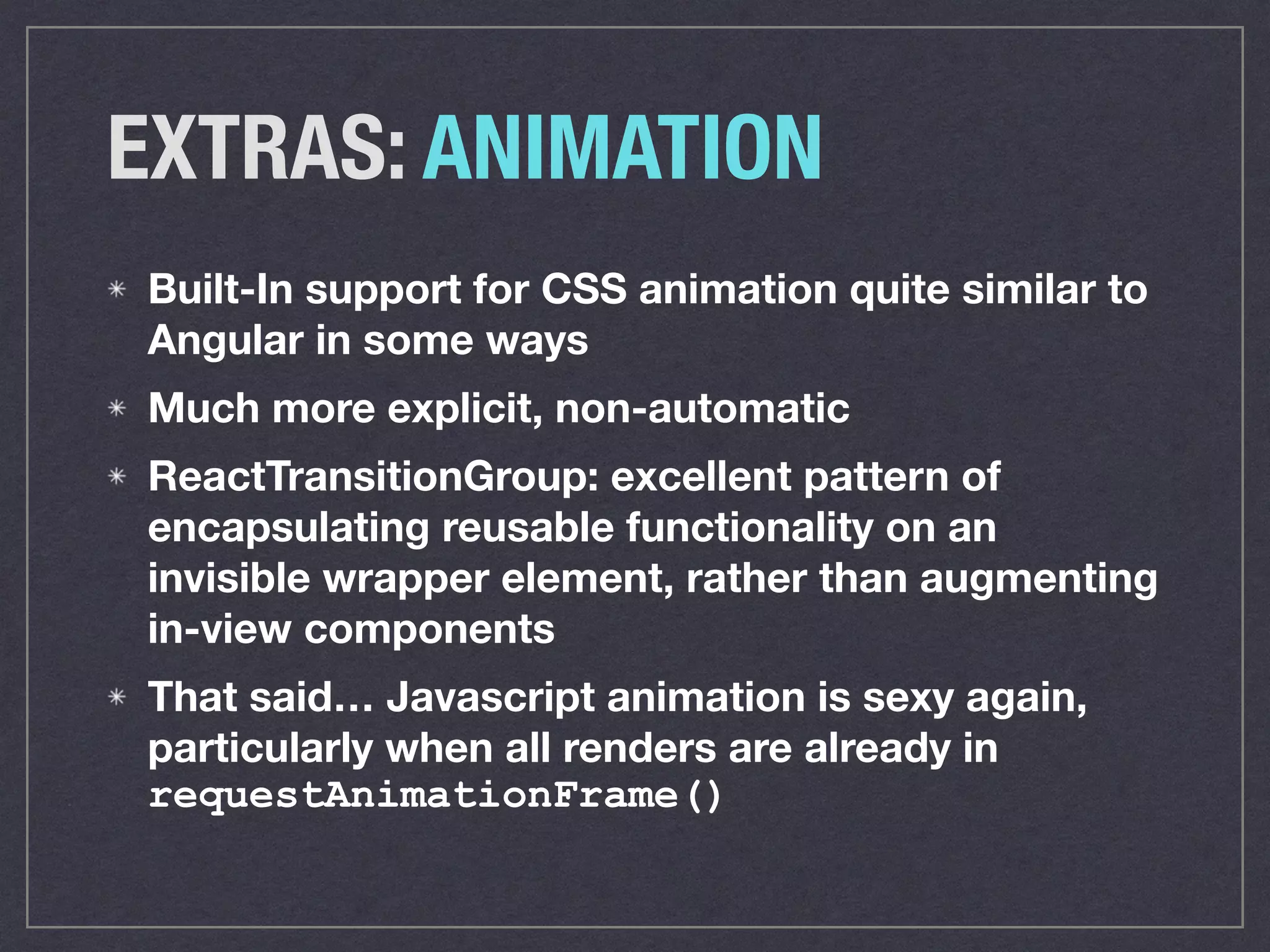 EXTRAS: ANIMATION
Built-In support for CSS animation quite similar to
Angular in some ways
Much more explicit, non-automatic
ReactTransitionGroup: excellent pattern of
encapsulating reusable functionality on an
invisible wrapper element, rather than augmenting
in-view components
That said… Javascript animation is sexy again,
particularly when all renders are already in
requestAnimationFrame()
 