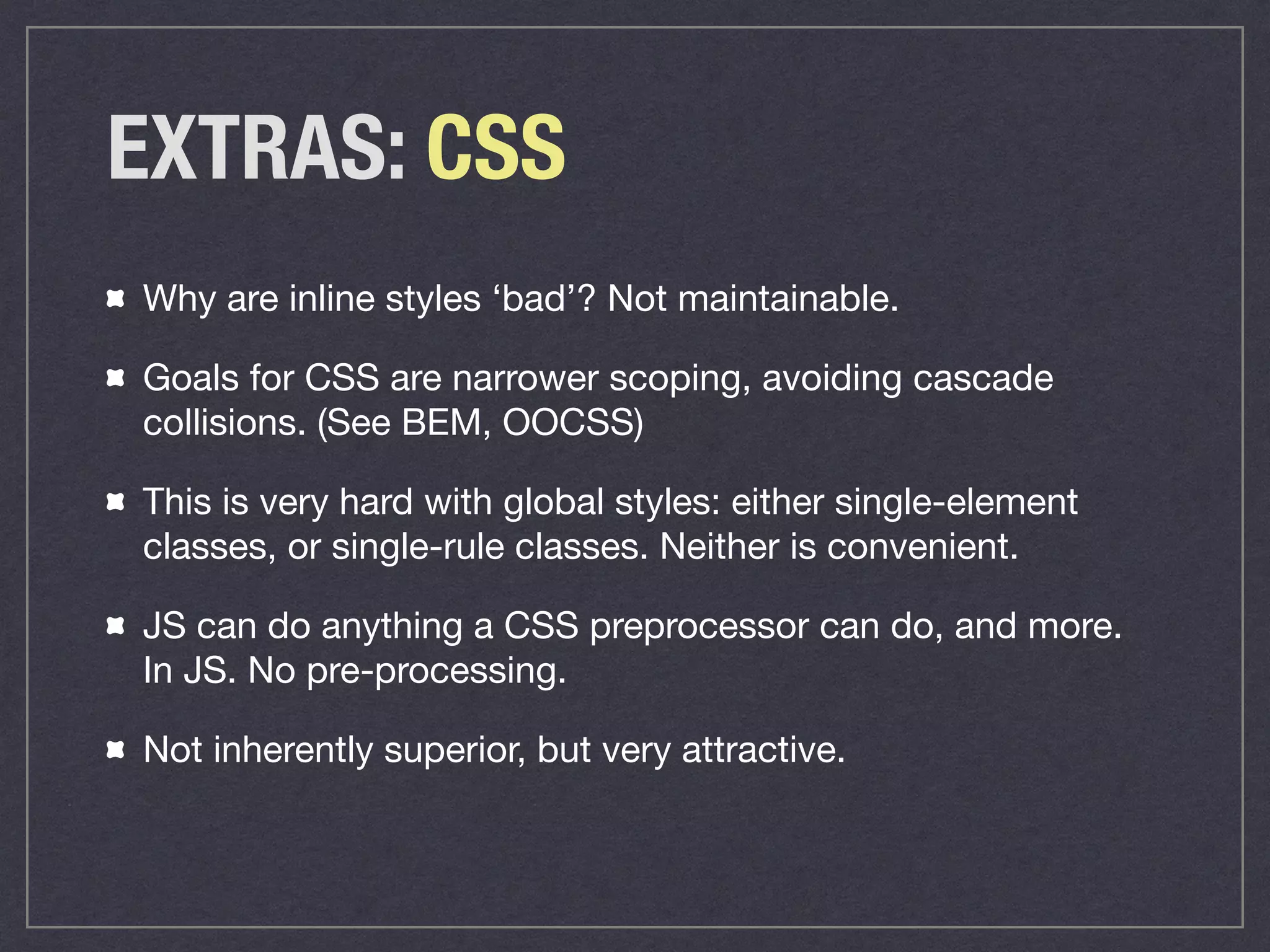 EXTRAS: CSS
Why are inline styles ‘bad’? Not maintainable.

Goals for CSS are narrower scoping, avoiding cascade
collisions. (See BEM, OOCSS) 

This is very hard with global styles: either single-element
classes, or single-rule classes. Neither is convenient. 

JS can do anything a CSS preprocessor can do, and more.
In JS. No pre-processing.

Not inherently superior, but very attractive.
 