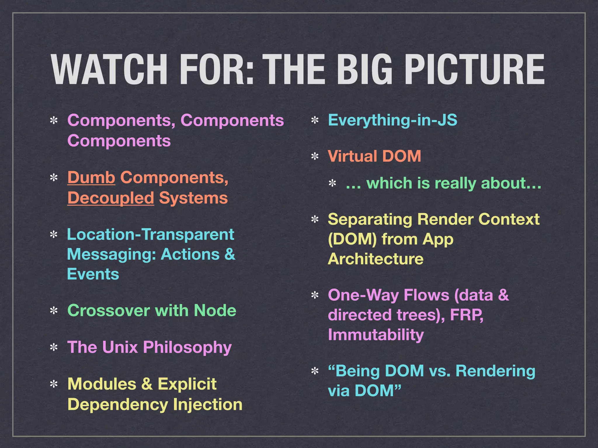 WATCH FOR: THE BIG PICTURE
Components, Components
Components
Dumb Components,
Decoupled Systems
Location-Transparent
Messaging: Actions &
Events
Crossover with Node
The Unix Philosophy
Modules & Explicit
Dependency Injection
Everything-in-JS
Virtual DOM
… which is really about…
Separating Render Context
(DOM) from App
Architecture
One-Way Flows (data &
directed trees), FRP,
Immutability
“Being DOM vs. Rendering
via DOM”
 