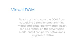 Virtual DOM
React abstracts away the DOM from
you, giving a simpler programming
model and better performance. React
can also render on the server using
Node, and it can power native apps
using React Native.
 