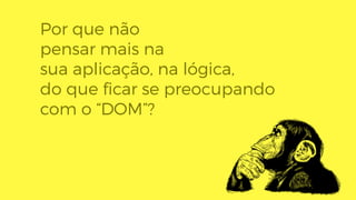 Por que não
pensar mais na
sua aplicação, na lógica,
do que ﬁcar se preocupando
com o “DOM”?
 